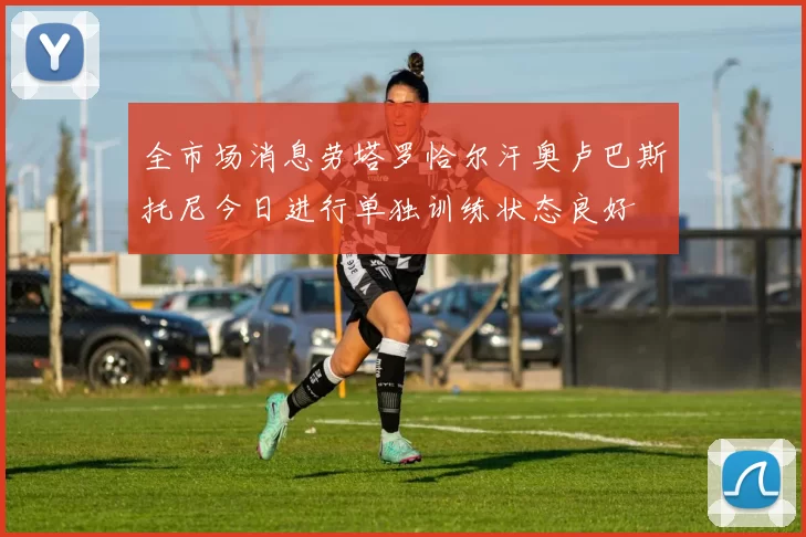 全市场消息劳塔罗恰尔汗奥卢巴斯托尼今日进行单独训练状态良好