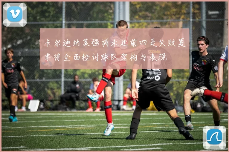 卡尔迪纳莱强调未进前四是失败夏季将全面检讨球队架构与表现