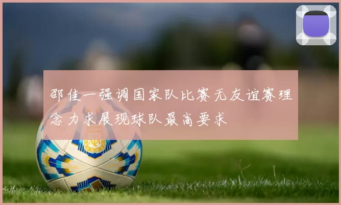 邵佳一强调国家队比赛无友谊赛理念力求展现球队最高要求