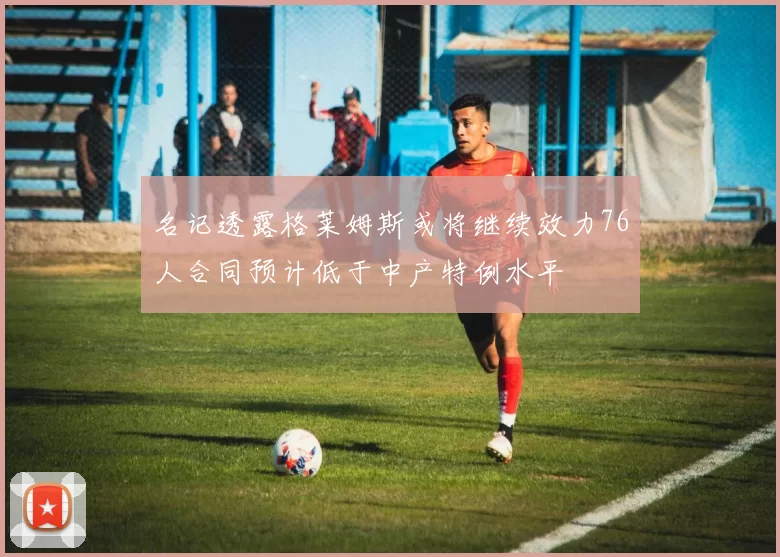 名记透露格莱姆斯或将继续效力76人合同预计低于中产特例水平