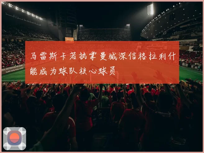 马雷斯卡若执掌曼城深信格拉利什能成为球队核心球员