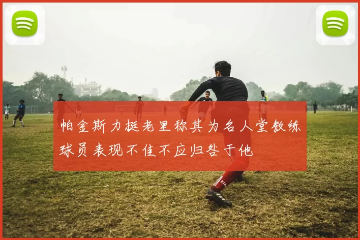 帕金斯力挺老里称其为名人堂教练球员表现不佳不应归咎于他