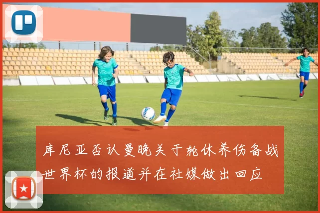 库尼亚否认曼晚关于轮休养伤备战世界杯的报道并在社媒做出回应