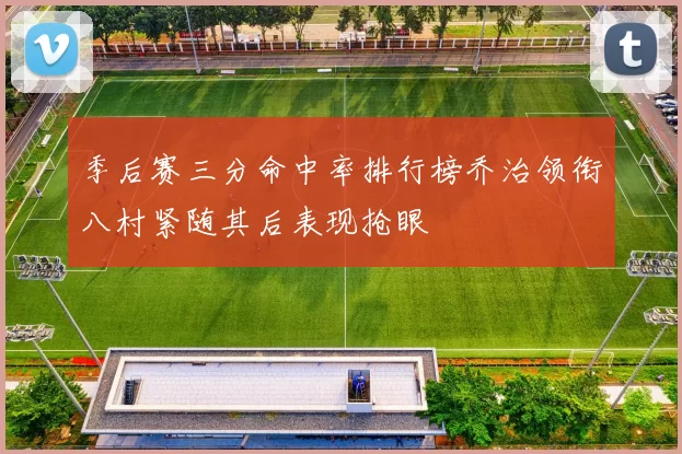 季后赛三分命中率排行榜乔治领衔八村紧随其后表现抢眼