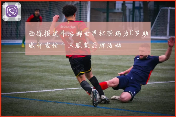 西媒报道乔治娜世界杯现场为C罗助威并宣传个人服装品牌活动