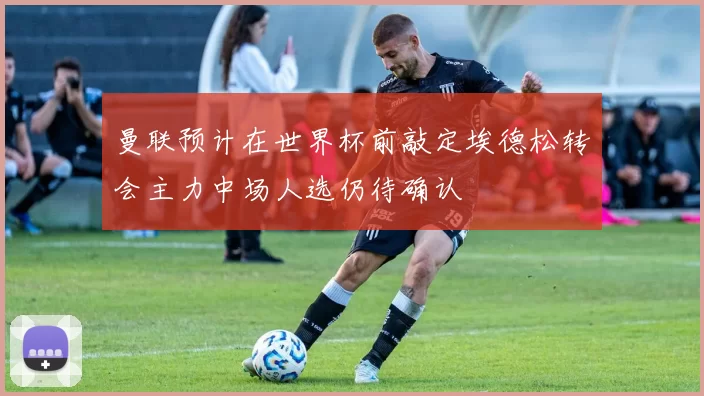 曼联预计在世界杯前敲定埃德松转会主力中场人选仍待确认