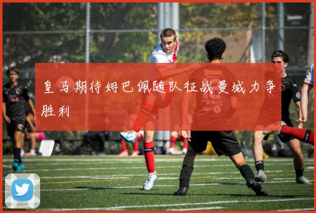 皇马期待姆巴佩随队征战曼城力争胜利