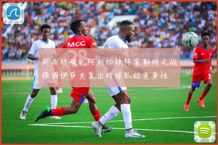 斯洛特确认阿利松缺阵富勒姆之战强调伊萨克复出对球队的重要性